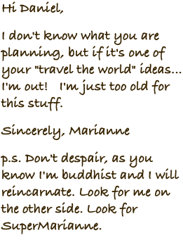 Hi Daniel, I don't know what you are planning, but if it's one of your "travel the world" ideas... I'm out! I'm just too old for this stuff. Sincerely, Marianne p.s. Don't despair, as you know I'm buddhist and I will reincarnate. Look for me on the other side. Look for SuperMarianne.